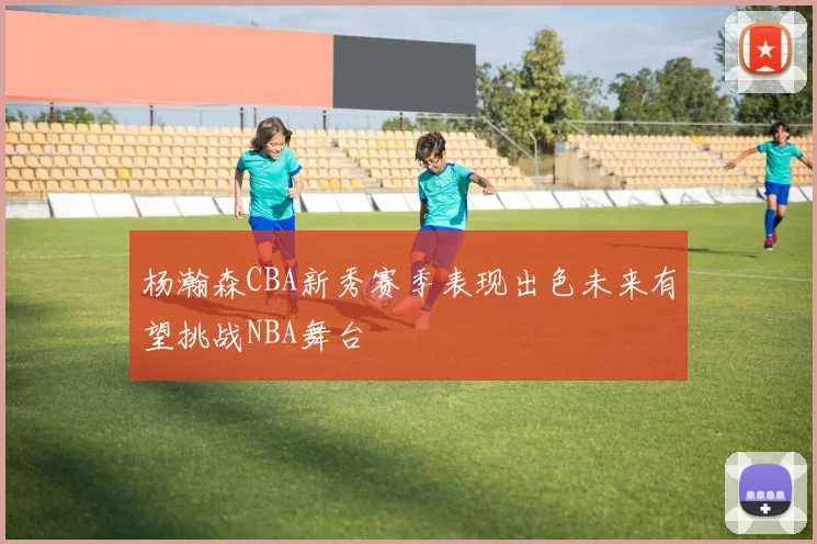 杨瀚森CBA新秀赛季表现出色未来有望挑战NBA舞台