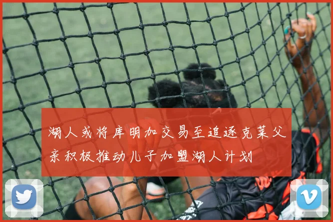 湖人或将库明加交易至追逐克莱父亲积极推动儿子加盟湖人计划