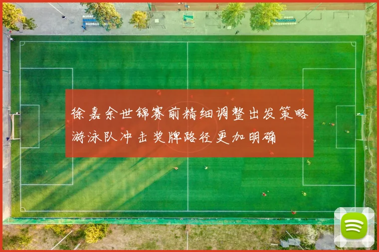 徐嘉余世锦赛前精细调整出发策略游泳队冲击奖牌路径更加明确