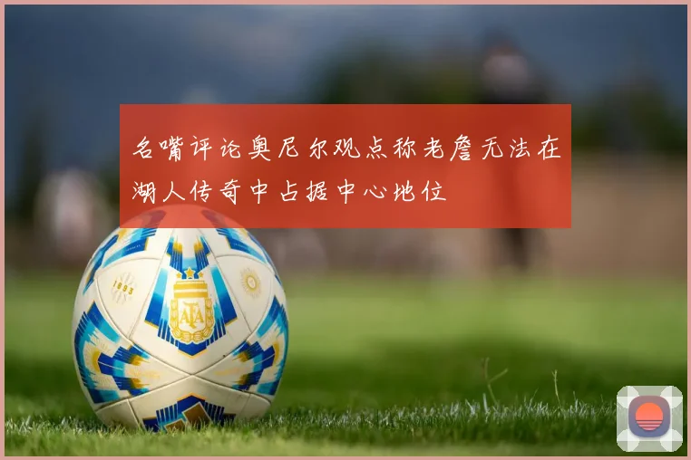 名嘴评论奥尼尔观点称老詹无法在湖人传奇中占据中心地位