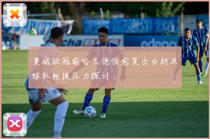 曼城欧冠前哈兰德伤愈复出分析及球队轮换压力探讨