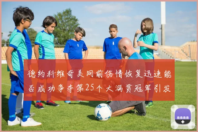 德约科维奇美网前伤情恢复迅速能否成功争夺第25个大满贯冠军引发热议