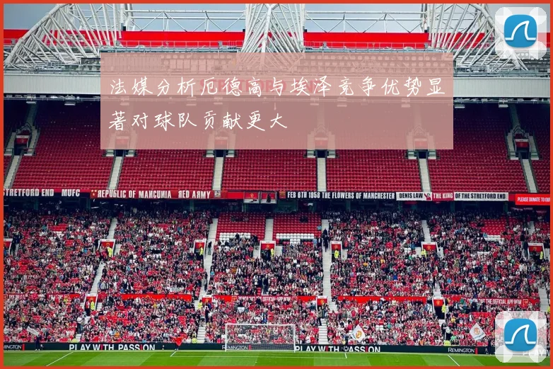 法媒分析厄德高与埃泽竞争优势显著对球队贡献更大
