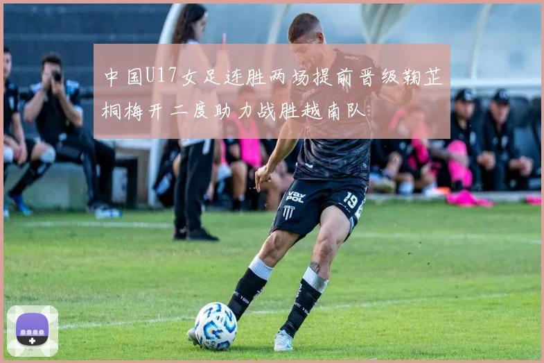 中国U17女足连胜两场提前晋级鞠芷桐梅开二度助力战胜越南队
