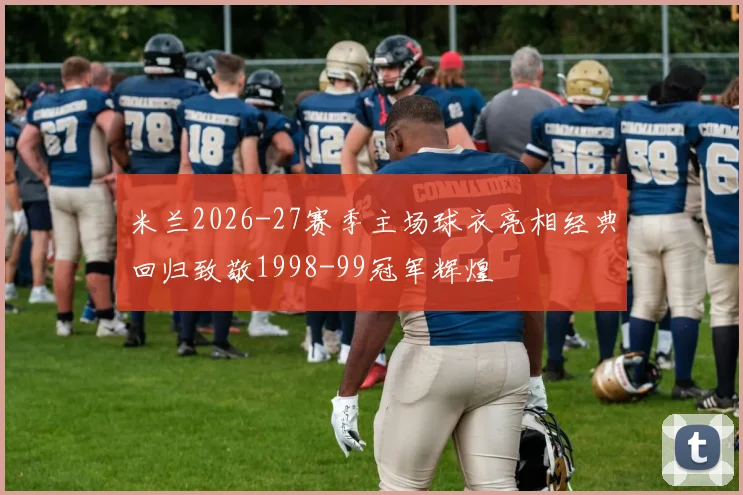 米兰2026-27赛季主场球衣亮相经典回归致敬1998-99冠军辉煌