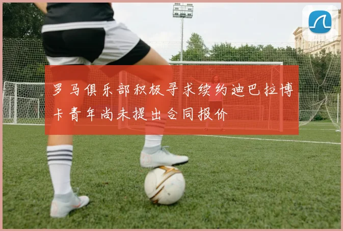 罗马俱乐部积极寻求续约迪巴拉博卡青年尚未提出合同报价