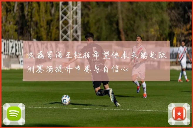 武磊寄语王钰栋希望他未来能赴欧洲赛场提升节奏与自信心
