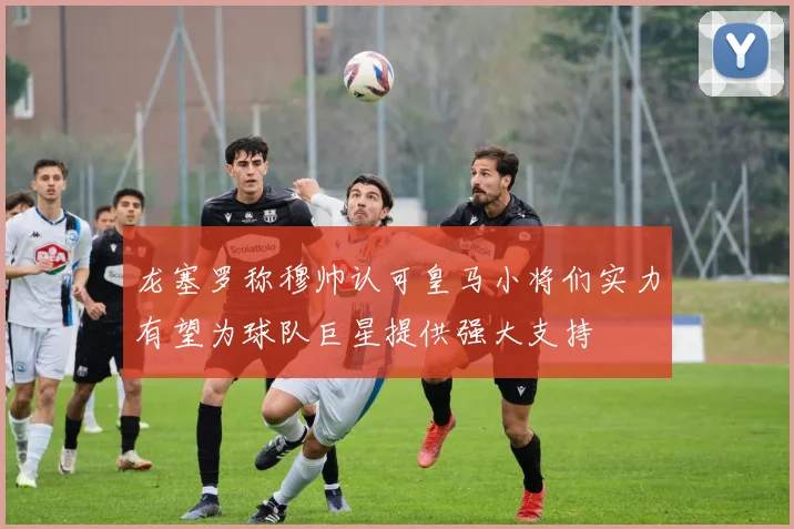 龙塞罗称穆帅认可皇马小将们实力有望为球队巨星提供强大支持