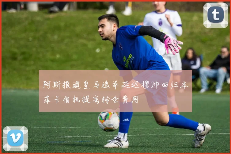 阿斯报道皇马选举延迟穆帅回归本菲卡借机提高转会费用
