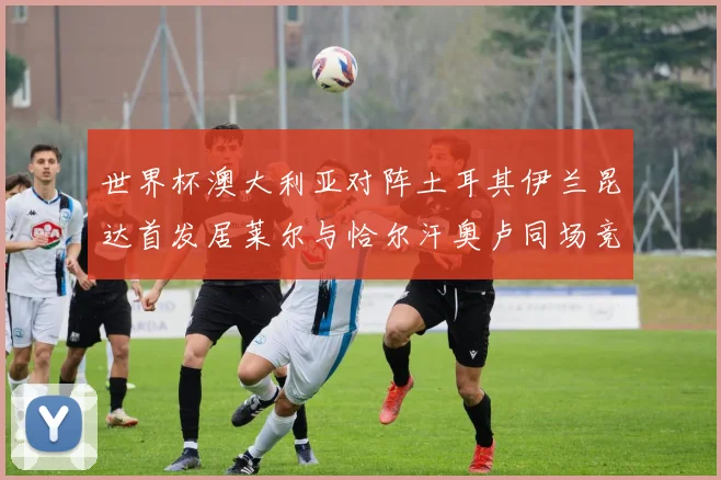 世界杯澳大利亚对阵土耳其伊兰昆达首发居莱尔与恰尔汗奥卢同场竞技