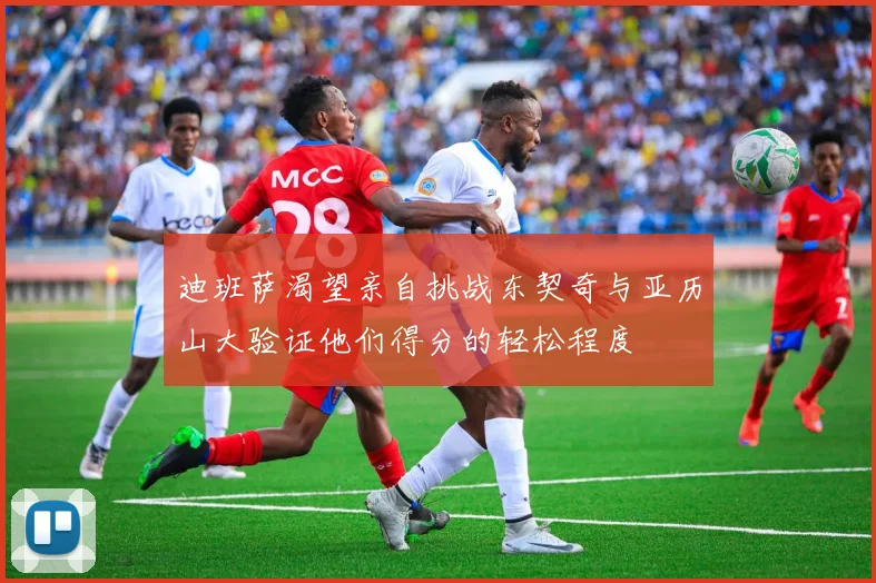 迪班萨渴望亲自挑战东契奇与亚历山大验证他们得分的轻松程度