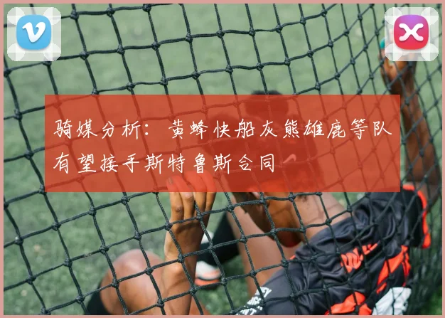 骑媒分析：黄蜂快船灰熊雄鹿等队有望接手斯特鲁斯合同