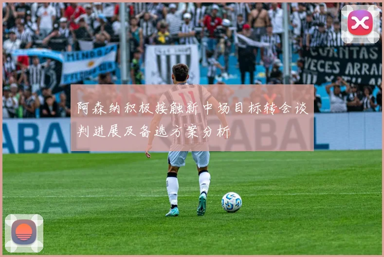 阿森纳积极接触新中场目标转会谈判进展及备选方案分析