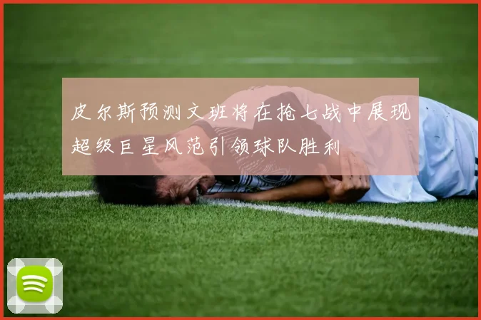 皮尔斯预测文班将在抢七战中展现超级巨星风范引领球队胜利