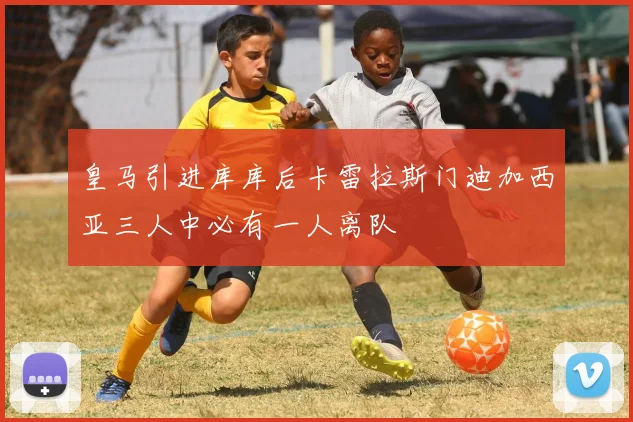 皇马引进库库后卡雷拉斯门迪加西亚三人中必有一人离队