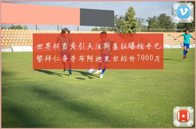 世界杯首秀引关注斯基拉曝枪手巴黎拜仁争夺布阿迪里尔标价7000万欧元