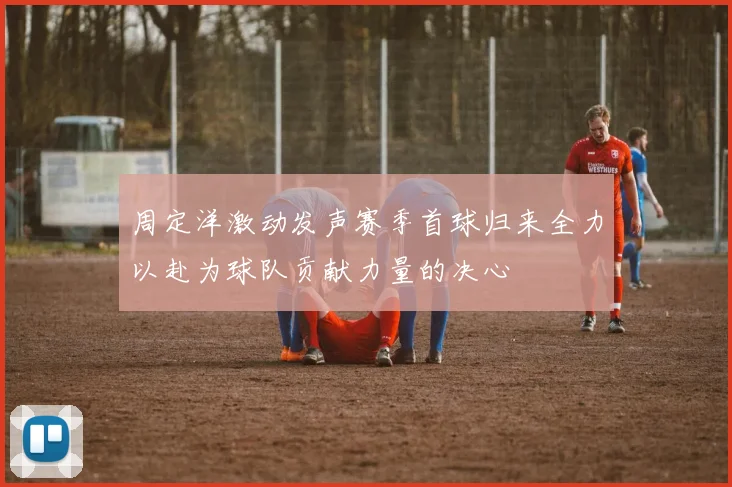 周定洋激动发声赛季首球归来全力以赴为球队贡献力量的决心