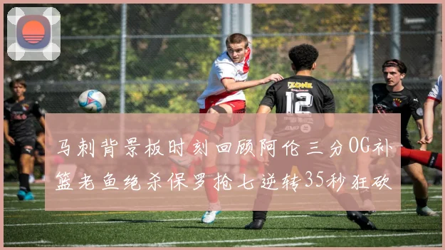 马刺背景板时刻回顾阿伦三分OG补篮老鱼绝杀保罗抢七逆转35秒狂砍13分