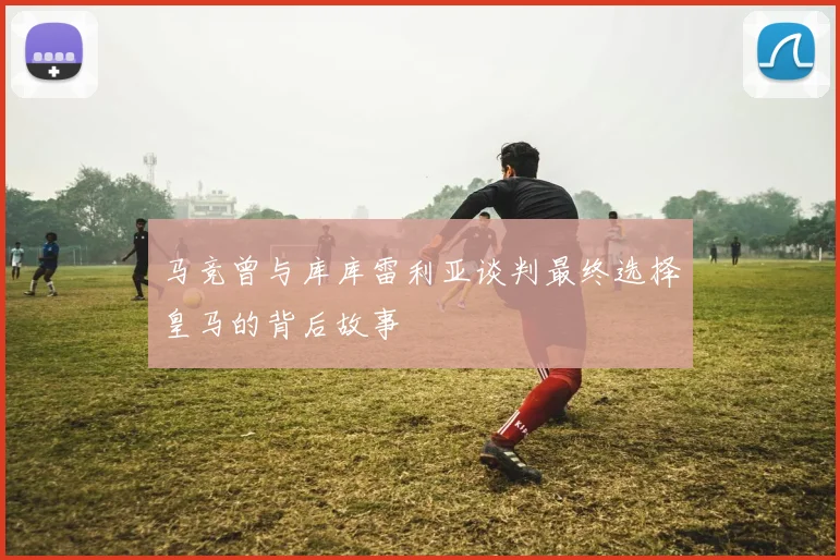 马竞曾与库库雷利亚谈判最终选择皇马的背后故事