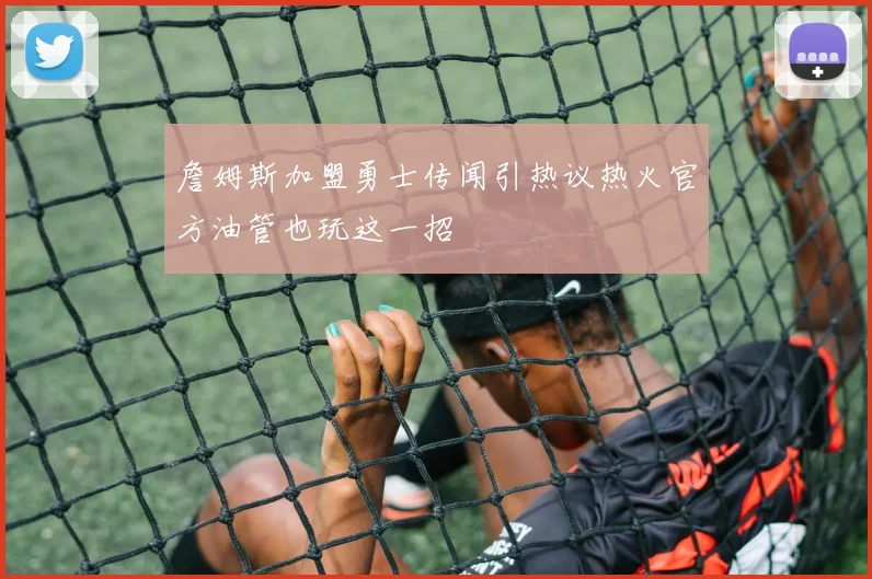 詹姆斯加盟勇士传闻引热议热火官方油管也玩这一招
